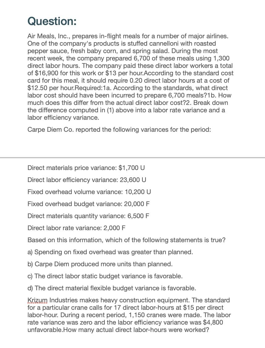 Question:
Air Meals, Inc., prepares in-flight meals for a number of major airlines.
One of the company's products is stuffed cannelloni with roasted
pepper sauce, fresh baby corn, and spring salad. During the most
recent week, the company prepared 6,700 of these meals using 1,300
direct labor hours. The company paid these direct labor workers a total
of $16,900 for this work or $13 per hour.According to the standard cost
card for this meal, it should require 0.20 direct labor hours at a cost of
$12.50 per hour. Required: 1a. According to the standards, what direct
labor cost should have been incurred to prepare 6,700 meals?1b. How
much does this differ from the actual direct labor cost?2. Break down
the difference computed in (1) above into a labor rate variance and a
labor efficiency variance.
Carpe Diem Co. reported the following variances for the period:
Direct materials price variance: $1,700 U
Direct labor efficiency variance: 23,600 U
Fixed overhead volume variance: 10,200 U
Fixed overhead budget variance: 20,000 F
Direct materials quantity variance: 6,500 F
Direct labor rate variance: 2,000 F
Based on this information, which of the following statements is true?
a) Spending on fixed overhead was greater than planned.
b) Carpe Diem produced more units than planned.
c) The direct labor static budget variance is favorable.
d) The direct material flexible budget variance is favorable.
Krizum Industries makes heavy construction equipment. The standard
for a particular crane calls for 17 direct labor-hours at $15 per direct
labor-hour. During a recent period, 1,150 cranes were made. The labor
rate variance was zero and the labor efficiency variance was $4,800
unfavorable.How many actual direct labor-hours were worked?