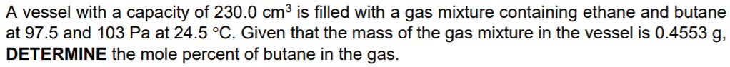 A vessel with a capacity of 230.0 cm3 is filled with a gas mixture containing ethane and butane
at 97.5 and 103 Pa at 24.5 °C. Given that the mass of the gas mixture in the vessel is 0.4553 g,
DETERMINE the mole percent of butane in the gas.
