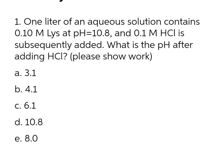 1. One liter of an aqueous solution contains
0.10 M Lys at pH=10.8, and 0.1 M HCl is
subsequently added. What is the pH after
adding HCl? (please show work)
а. 3.1
b. 4.1
C. 6.1
d. 10.8
е. 8.0
