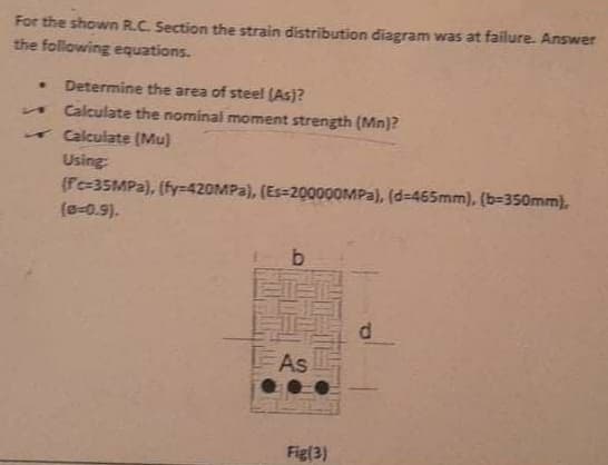 For the shown R.C. Section the strain distribution diagram was at failure. Answer
the following equations.
Determine the area of steel (As)?
Calculate the nominal moment strength (Mn]?
Calculate (Mu)
Using
(Fc=35MPA), (fy=420MPA), (Es-200000MP3), (d=465mm), (b=350mm),
(a-0.9).
As
Fig(3)
