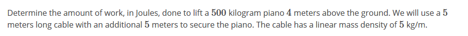 Determine the amount of work, in Joules, done to lift a 500 kilogram piano 4 meters above the ground. We will use a 5
meters long cable with an additional 5 meters to secure the piano. The cable has a linear mass density of 5 kg/m.