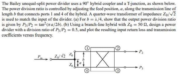 The Bailey unequal-split power divider uses a 90° hybrid coupler and a T-junction, as shown below.
The power division ratio is controlled by adjusting the feed position, a, along the transmission line of
length b that connects ports 1 and 4 of the hybrid. A quarter-wave transformer of impedance Zo/√2
is used to match the input of the divider. (a) For b = 2/4, show that the output power division ratio
is given by P3/P2 = tan² (ra/2b). (b) Using a branch-line hybrid with Zo = 50 22, design a power
divider with a division ratio of P3/P₂ = 0.5, and plot the resulting input return loss and transmission
coefficients versus frequency.
Zo/√2 Z
Zo
P₂