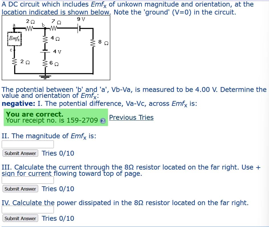 A DC circuit which includes Emfx of unkown magnitude and orientation, at the
location indicated is shown below. Note the 'ground' (V=0) in the circuit.
9 V
ΖΩ
Emfx
20
www
202
42
4 V
360
ww
The potential between 'b' and 'a', Vb-Va, is measured to be 4.00 V. Determine the
value and orientation of Emfx:
negative: I. The potential difference, Va-Vc, across Emfx is:
Previous Tries
You are correct.
Your receipt no. is 159-2709
II. The magnitude of Emfx is:
Submit Answer Tries 0/10
III. Calculate the current through the 892 resistor located on the far right. Use +
sign for current flowing toward top of page.
Submit Answer Tries 0/10
IV. Calculate the power dissipated in the 892 resistor located on the far right.
Submit Answer Tries 0/10