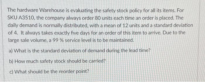 The hardware Warehouse is evaluating the safety stock policy for all its items. For
SKU A3510, the company always order 80 units each time an order is placed. The
daily demand is normally distributed, with a mean of 12 units and a standard deviation
of 4. It always takes exactly five days for an order of this item to arrive. Due to the
large sale volume, a 99 % service level is to be maintained.
a) What is the standard deviation of demand during the lead time?
b) How much safety stock should be carried?
c) What should be the reorder point?