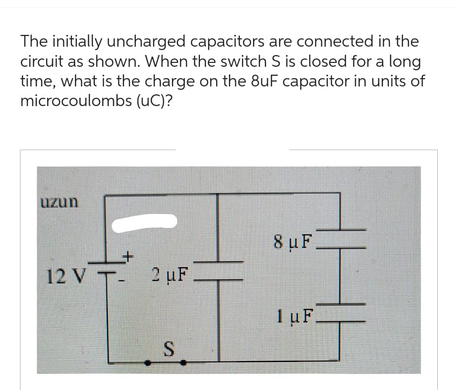 The initially uncharged capacitors are connected in the
circuit as shown. When the switch S is closed for a long
time, what is the charge on the 8uF capacitor in units of
microcoulombs (UC)?
uzun
12 V T- 2 uF
S
8 uF
1 uF.