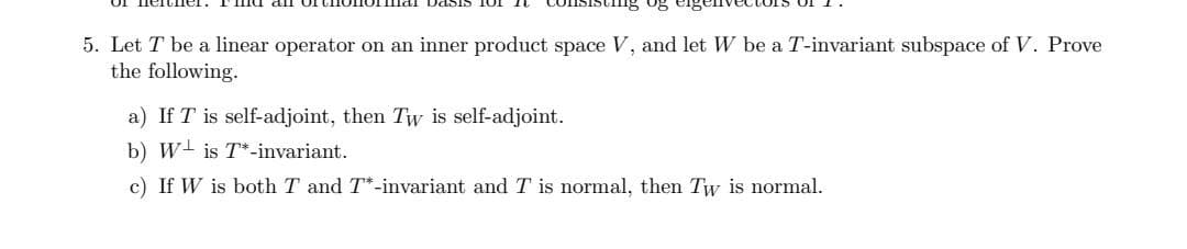 ing og
5. Let T be a linear operator on an inner product space V, and let W be a T-invariant subspace of V. Prove
the following.
a) If T is self-adjoint, then Tw is self-adjoint.
b) Wis T-invariant.
c) If W is both T and T*-invariant and T is normal, then Tw is normal.