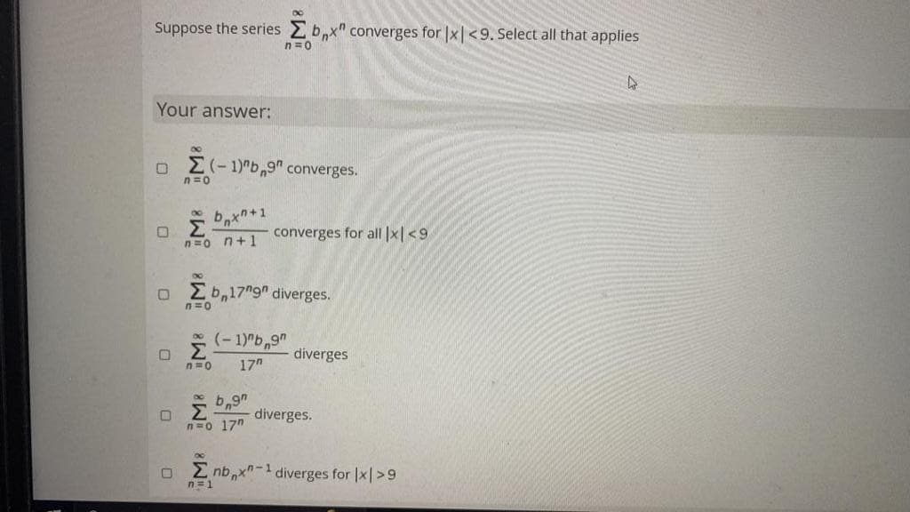 Suppose the series Zbx" converges for |x|<9. Select all that applies
n=0
Your answer:
0
8
0
Σ(-1)"b,9" converges.
n=o
bx+1
Σ
n=o n+1
8
Ob 17"gn diverges.
n=0
8
Σ
n=0 17"
ΟΣ
(-1)"b,9"
b9
n=o 17"
converges for all |x|<9.
diverges
diverges.
Σnb x-1 diverges for |x|>9
n=1
4