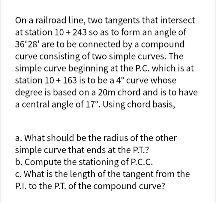 On a railroad line, two tangents that intersect
at station 10 + 243 so as to form an angle of
36°28' are to be connected by a compound
curve consisting of two simple curves. The
simple curve beginning at the P.C. which is at
station 10 + 163 is to be a 4° curve whose
degree is based on a 20m chord and is to have
a central angle of 17°. Using chord basis,
a. What should be the radius of the other
simple curve that ends at the P.T.?
b. Compute the stationing of P.C.C.
c. What is the length of the tangent from the
P.I. to the P.T. of the compound curve?
