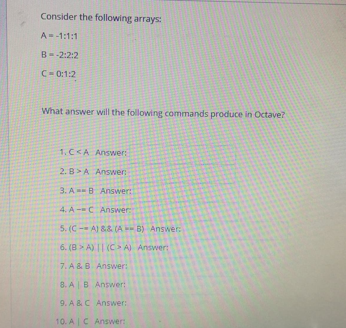 Consider the following arrays:
A = -1:1:1
B= -2:2:2
C= 0:1:2
What answer will the following commands produce in Octave?
1. C<A Answer:
2. B> A Answer:
3. A == B Answer:
4. A-= C Answer:
5. (C-= A) && (A == B) Answer:
6. (B > A) || (C > A) Answer:
7. A & B Answer:
8. A B Answer:
9. A & C Answer:
10. A C Answer:
昌
