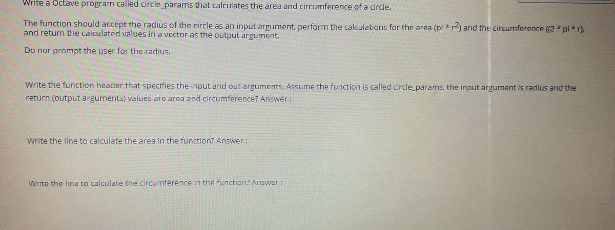 Write a Octave program called circle_params that calculates the area and circumference of a circle.
The function should accept the radius of the circle as an input argument, perform the calculations for the area (pi * r4) and the circumference ((2* pi * r),
and return the calculated values in a vector as the output argument.
Do nor prompt the user for the radius.
Write the function header that specifies the input and out arguments. Assume the function is called circle_params, the input argument is radius and the
return (output arguments) values are area and circumference? Answer:
Write the line to calculate the area in the function? Answer:
Write the line to calculate the circumference in the function? Answer:
