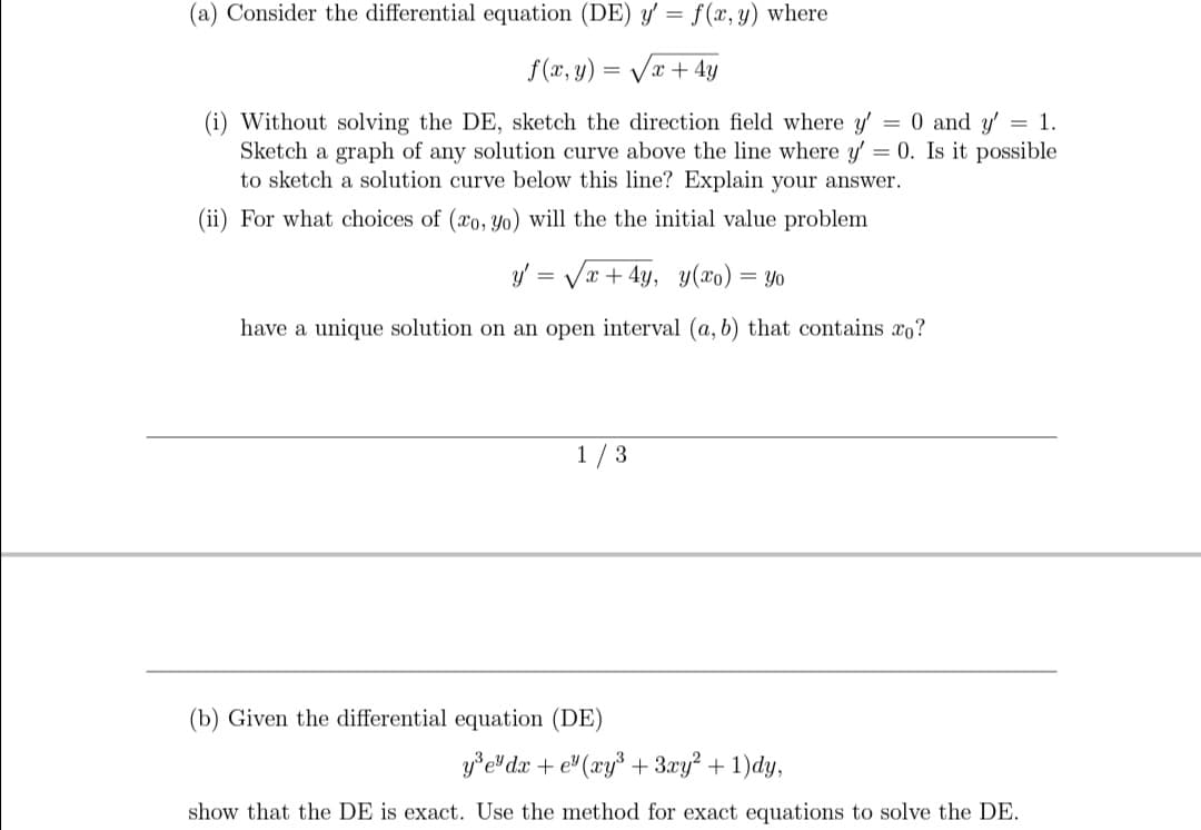 (a) Consider the differential equation (DE) y' = f(x, y) where
f(x, y) = Væ + 4y
(i) Without solving the DE, sketch the direction field where y = 0 and y'
Sketch a graph of any solution curve above the line where y' = 0. Is it possible
to sketch a solution curve below this line? Explain your answer.
= 1.
(ii) For what choices of (xo, yo) will the the initial value problem
y/ = Væ + 4y, y(xo) = Yo
have a unique solution on an open interval (a, b) that contains xo?
1 / 3
(b) Given the differential equation (DE)
y*e dx + e" (xy* + 3xy? + 1)dy,
show that the DE is exact. Use the method for exact equations to solve the DE.
