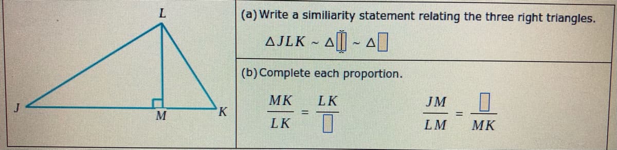 (a) Write a similiarity statement relating the three right triangles.
AJLK ~ A|| ~ A
(b) Complete each proportion.
MK
LK
JM
LK
LM
MK
