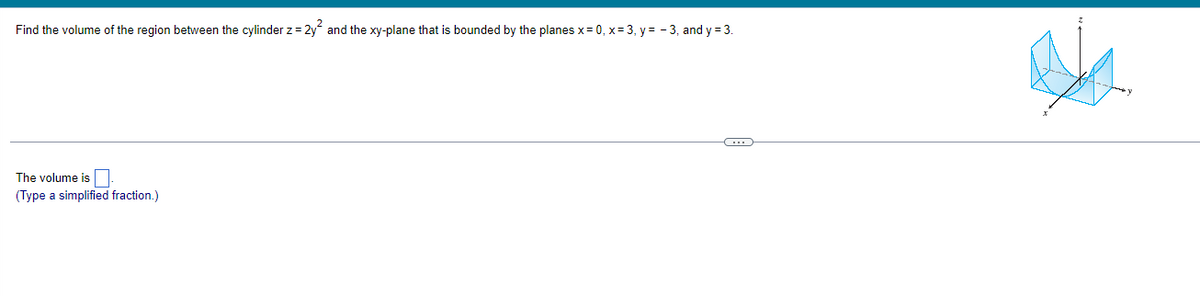 Find the volume of the region between the cylinder z = 2y² and the xy-plane that is bounded by the planes x=0, x= 3, y=-3, and y=3.
The volume is.
(Type a simplified fraction.)
C