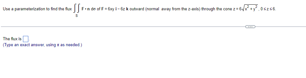 Use a parameterization to find the flux
SS
F•n do of F = 6xy i-6z k outward (normal away from the z-axis) through the cone z= 6√x + y², 0≤z≤6.
S
The flux is
(Type an exact answer, using as needed.)
C