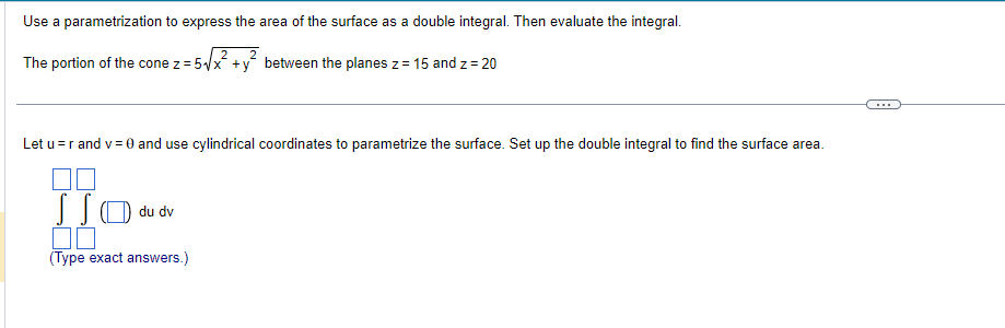 Use a parametrization to express the area of the surface as a double integral. Then evaluate the integral.
2
2
The portion of the cone z = 5√√x +y between the planes z = 15 and z=20
Let u=r and v= 0 and use cylindrical coordinates to parametrize the surface. Set up the double integral to find the surface area.
JSO
du dv
(Type exact answers.)