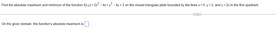 Find the absolute maximum and minimum of the function f(x,y)=2x² - 4x + y² - 4y + 3 on the closed triangular plate bounded by the lines x = 0, y = 2, and y = 2x in the first quadrant.
On the given domain, the function's absolute maximum is
C