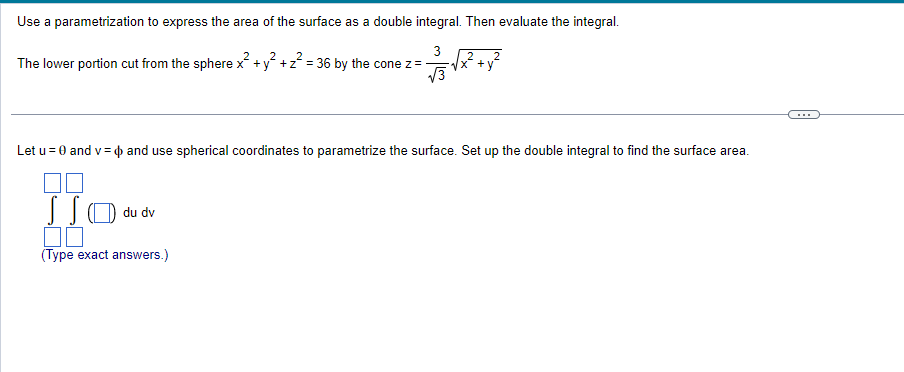 Use a parametrization to express the area of the surface as a double integral. Then evaluate the integral.
3
=√√x² + y²
√√3
2
2
The lower portion cut from the sphere x+y+z=36 by the cone z =
2
Let u = 0 and v= and use spherical coordinates to parametrize the surface. Set up the double integral to find the surface area.
☐☐
SSO du dv
00
(Type exact answers.)