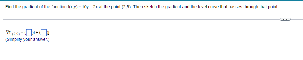 Find the gradient of the function f(x,y) = 10y - 2x at the point (2,9). Then sketch the gradient and the level curve that passes through that point.
-
Vf|(2,9) = ()i + ( Dj
(Simplify your answer.)