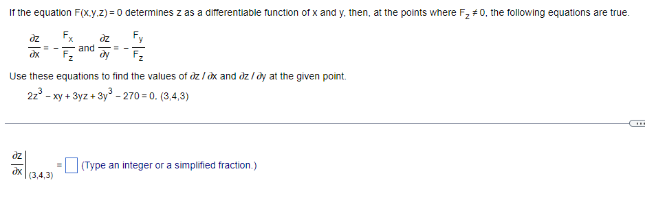 If the equation F(x,y,z) = 0 determines z as a differentiable function of x and y, then, at the points where F₂ #0, the following equations are true.
əz
Fx
əz
and -=-
Fy
ax
F₂ dy
Use these equations to find the values of az/ax and az/ay at the given point.
2z³ - xy + 3yz + 3y³ - 270=0, (3,4,3)
əz
=
(Type an integer or a simplified fraction.)
Əx
(3,4,3)