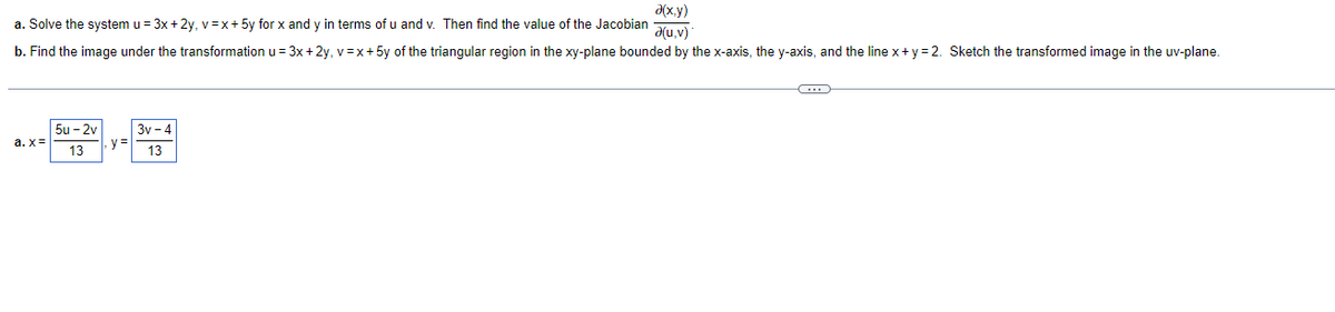 a(x,y)
a(u, v)
a. Solve the system u = 3x +2y, v=x+ 5y for x and y in terms of u and v. Then find the value of the Jacobian
b. Find the image under the transformation u = 3x + 2y, v=x+ 5y of the triangular region in the xy-plane bounded by the x-axis, the y-axis, and the line x+y=2. Sketch the transformed image in the uv-plane.
a.x=
5u-2v
13
y=
3v-4
13
C