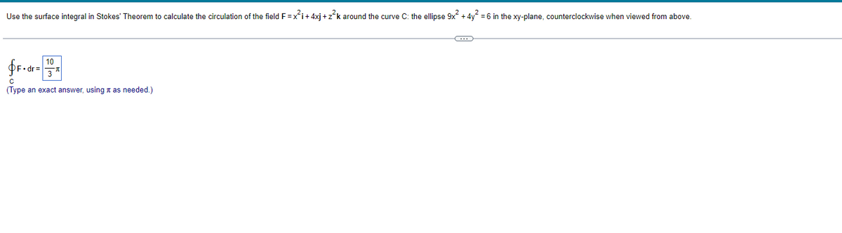 Use the surface integral in Stokes' Theorem to calculate the circulation of the field F=x²i+ 4xj+z²k around the curve C: the ellipse 9x² + 4y² = 6 in the xy-plane, counterclockwise when viewed from above.
fF.dr=
с
(Type an exact answer, using it as needed.)
10
G