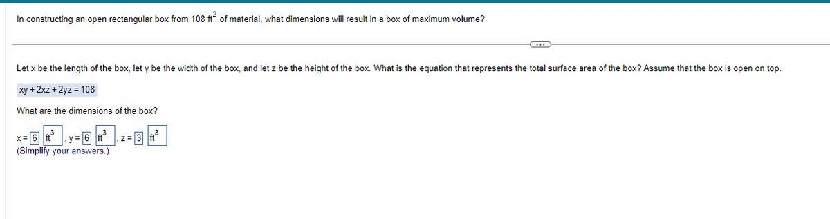 In constructing an open rectangular box from 108 ft² of material, what dimensions will result in a box of maximum volume?
C
Let x be the length of the box, let y be the width of the box, and let z be the height of the box. What is the equation that represents the total surface area of the box? Assume that the box is open on top.
xy + 2xz + 2yz = 108
What are the dimensions of the box?
(Simplify your answers.)