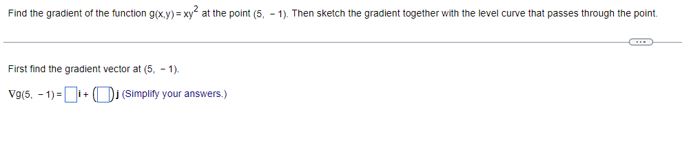 Find the gradient of the function g(x,y) = xy at the point (5, -1). Then sketch the gradient together with the level curve that passes through the point.
(---))
First find the gradient vector at (5, 1).
Vg(5, -1)= İ+ j (Simplify your answers.)