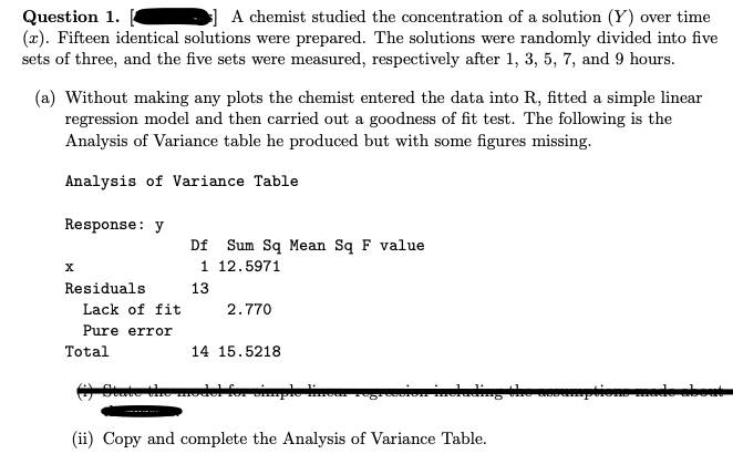 Question 1.
A chemist studied the concentration of a solution (Y) over time
(z). Fifteen identical solutions were prepared. The solutions were randomly divided into five
sets of three, and the five sets were measured, respectively after 1, 3, 5, 7, and 9 hours.
(a) Without making any plots the chemist entered the data into R, fitted a simple linear
regression model and then carried out a goodness of fit test. The following is the
Analysis of Variance table he produced but with some figures missing.
Analysis of Variance Table
Response: y
X
Residuals
Lack of fit
Pure error
Total
Df Sum Sq Mean Sq F value
1 12.5971
13
2.770
14 15.5218
simple
(ii) Copy and complete the Analysis of Variance Table.
GOD