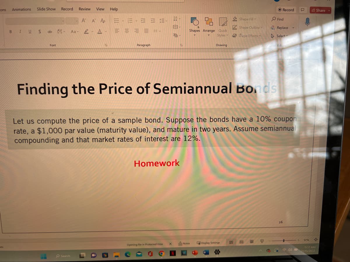 ons
ate
Animations Slide Show Record Review
A A P
V
BIUS ab AV Aa A
Font
View
O Search
Help
BE3 E-
Paragraph
JA-
Opening file in Protected View
[]
Homework
X
S
9.3
Shapes Arrange Quick
Styles
Drawing
Notes
Finding the Price of Semiannual Bonds
Let us compute the price of a sample bond. Suppose the bonds have a 10% coupon
rate, a $1,000 par value (maturity value), and mature in two years. Assume semiannual
compounding and that market rates of interest are 12%.
AND
Display Settings
Shape Fill
Shape Outline
Shape Effects
O Record
Find
Replace
Select
00 9
Editing
V
26
Diabe
97%
Share
<Û
11:17 AM
→40) 11/15/2022