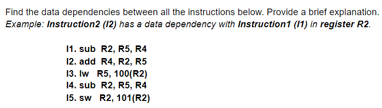 Find the data dependencies between all the instructions below. Provide a brief explanation.
Example: Instruction2 (12) has a data dependency with Instruction1 (1) in register R2.
11. sub R2, R5, R4
12. add R4, R2, R5
13. Iw R5, 100(R2)
14. sub R2, R5, R4
15. sw R2, 101(R2)
