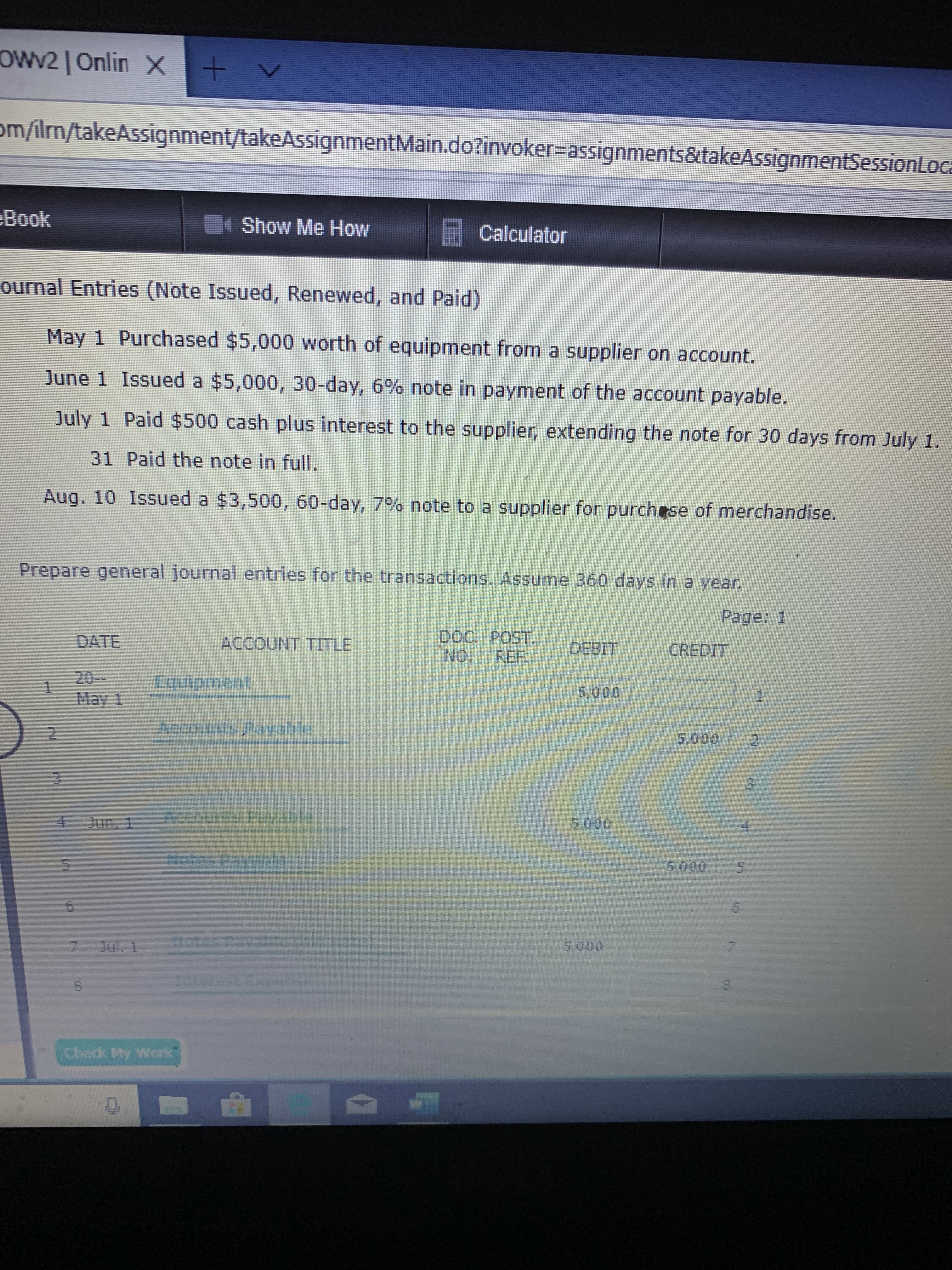 OWv2| Onlin X
om/ilrn/takeAssignment/takeAssignmentMain.do?invoker-assignments&takeAssignmentSessionLoca
Book
Show Me How
Calculator
ournal Entries (Note Issued, Renewed, and Paid)
May 1 Purchased $5,000 worth of equipment from a supplier on account.
June 1 Issued a $5,000, 30-day, 6 % note in payment of the account payable.
July 1 Paid $500 cash plus interest to the supplier, extending the note for 30 days from July 1.
31 Paid the note in full.
Aug. 10 Issued a $3,500, 60-day, 7% note to a supplier for purchese of merchandise.
Prepare general journal entries for the transactions. Assume 360 days in a year
Page: 1
Doc. POST
NO REF.
DATE
ACCOUNT TITLE
DEBIT CREDIT
20-
May 1
Equipment
5,000
Accounts Payable
5,000
3
nts Payable
4 Jun. 1
5.000
Netes Pay ht
5.000
5
5
Hotes Pay lolcithots
Jul. 1
5.000
1nterest pedse
Chedk My Work
ro
n
