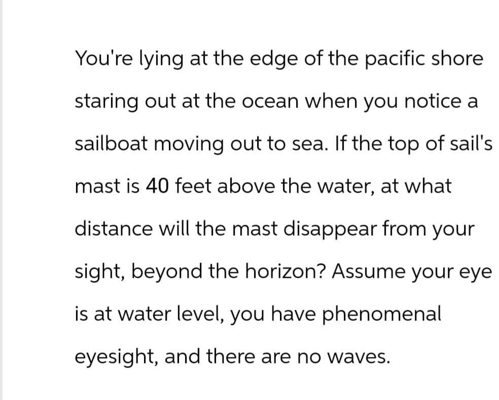 You're lying at the edge of the pacific shore
staring out at the ocean when you notice a
sailboat moving out to sea. If the top of sail's
mast is 40 feet above the water, at what
distance will the mast disappear from your
sight, beyond the horizon? Assume your eye
is at water level, you have phenomenal
eyesight, and there are no waves.