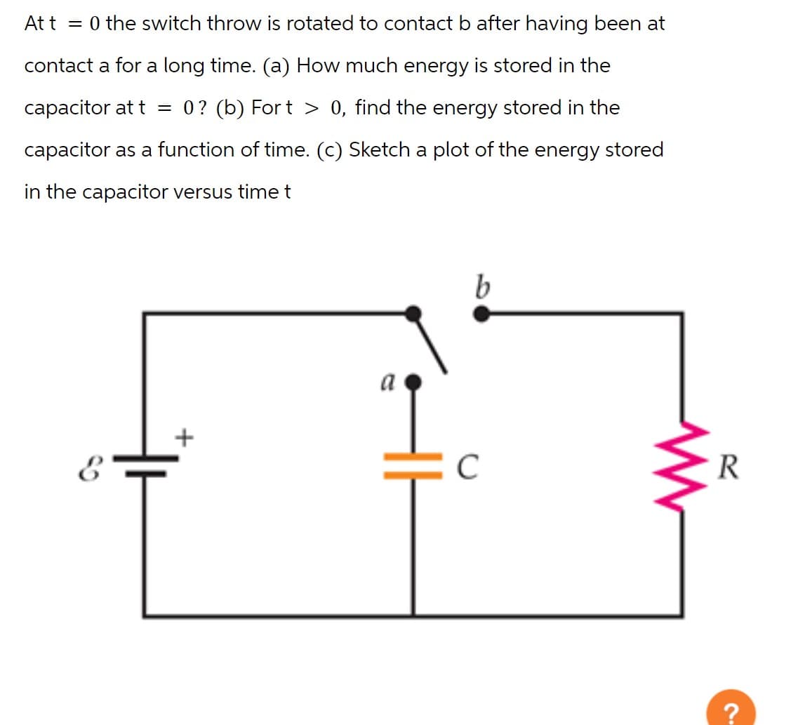 At t = 0 the switch throw is rotated to contact b after having been at
contact a for a long time. (a) How much energy is stored in the
capacitor at t = 0? (b) Fort > 0, find the energy stored in the
capacitor as a function of time. (c) Sketch a plot of the energy stored
in the capacitor versus time t
+
a
b
с
R
S