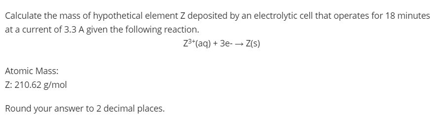 Calculate the mass of hypothetical element Z deposited by an electrolytic cell that operates for 18 minutes
at a current of 3.3 A given the following reaction.
Z3*(aq) + 3e- → Z(s)
Atomic Mass:
Z: 210.62 g/mol
Round your answer to 2 decimal places.
