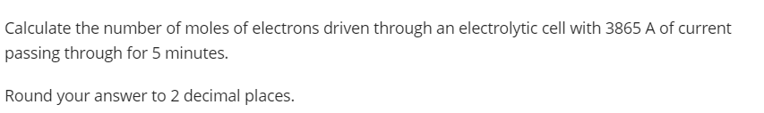 Calculate the number of moles of electrons driven through an electrolytic cell with 3865 A of current
passing through for 5 minutes.
Round your answer to 2 decimal places.
