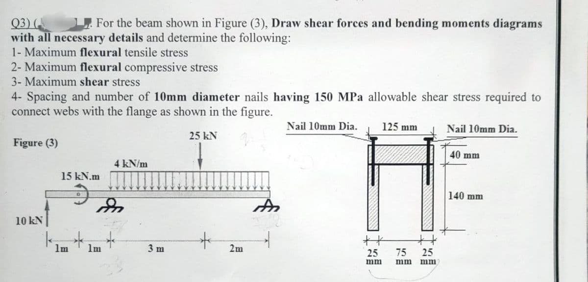 Q3) (
For the beam shown in Figure (3), Draw shear forces and bending moments diagrams
with all necessary details and determine the following:
1- Maximum flexural tensile stress
2- Maximum flexural compressive stress
3- Maximum shear stress
4- Spacing and number of 10mm diameter nails having 150 MPa allowable shear stress required to
connect webs with the flange as shown in the figure.
Figure (3)
10 kN
15 kN.m
1m
1m
4 kN/m
3 m
25 kN
*
2m
A
→
Nail 10mm Dia.
125 mm
**
25
mm
75
mm
#
25
mm
Nail 10mm Dia.
40 mm
140 mm