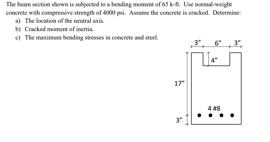 The beam section shown is subjected to a bending moment of 65 k-ft. Use normal-weight
concrete with compressive strength of 4000 psi. Assume the concrete is cracked. Determine:
a) The location of the neutral axis.
b) Cracked moment of inertia.
c) The maximum bending stresses in concrete and steel.
17"
3"
3"
6"
4"
4 #8
3"