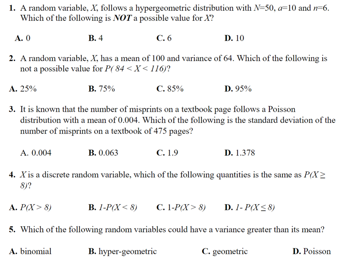 1. A random variable, X, follows a hypergeometric distribution with N=50, a=10 and n=6.
Which of the following is NOT a possible value for X?
A. 0
A. 25%
2. A random variable, X, has a mean of 100 and variance of 64. Which of the following is
not a possible value for P(84 < X<116)?
A. 0.004
B. 4
B. 75%
A. P(X> 8)
C. 6
A. binomial
3. It is known that the number of misprints on a textbook page follows a Poisson
distribution with a mean of 0.004. Which of the following is the standard deviation of the
number of misprints on a textbook of 475 pages?
B. 0.063
C. 85%
D. 10
C. 1.9
D. 95%
4. X is a discrete random variable, which of the following quantities is the same as P(X2
8)?
B. 1-P(X<8) C. 1-P(X> 8)
5. Which of the following random variables could have a variance greater than its mean?
C. geometric
B. hyper-geometric
D. 1.378
D. 1- P(X≤8)
D. Poisson