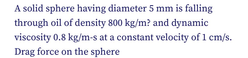 A solid sphere having diameter 5 mm is falling
through oil of density 800 kg/m? and dynamic
viscosity 0.8 kg/m-s at a constant velocity of 1 cm/s.
Drag force on the sphere