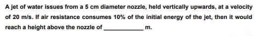 A jet of water issues from a 5 cm diameter nozzle, held vertically upwards, at a velocity
of 20 m/s. If air resistance consumes 10% of the initial energy of the jet, then it would
reach a height above the nozzle of
m.