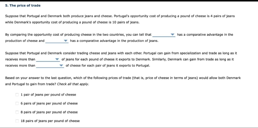 5. The price of trade
Suppose that Portugal and Denmark both produce jeans and cheese. Portugal's opportunity cost of producing a pound of cheese is 4 pairs of jeans
while Denmark's opportunity cost of producing a pound of cheese is 10 pairs of jeans.
By comparing the opportunity cost of producing cheese in the two countries, you can tell that
production of cheese and
has a comparative advantage in the production of jeans.
has a comparative advantage in the
Suppose that Portugal and Denmark consider trading cheese and jeans with each other. Portugal can gain from specialization and trade as long as it
receives more than
of jeans for each pound of cheese it exports to Denmark. Similarly, Denmark can gain from trade as long as it
of cheese for each pair of jeans it exports to Portugal.
receives more than
Based on your answer to the last question, which of the following prices of trade (that is, price of cheese in terms of jeans) would allow both Denmark
and Portugal to gain from trade? Check all that apply.
1 pair of jeans per pound of cheese
6 pairs of jeans per pound of cheese
8 pairs of jeans per pound of cheese
18 pairs of jeans per pound of cheese.