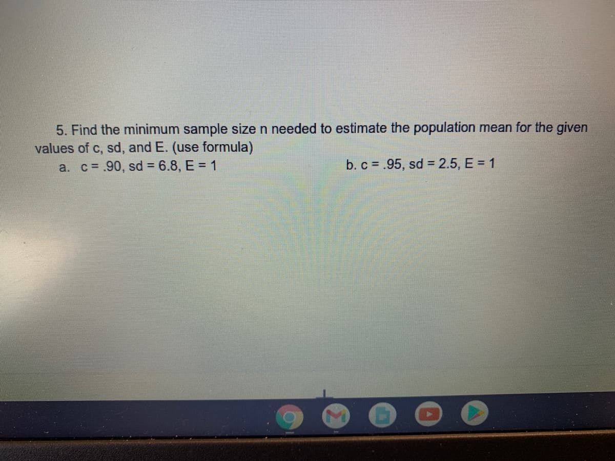 5. Find the minimum sample size n needed to estimate the population mean for the given
values of c, sd, and E. (use formula)
a. c=.90, sd = 6.8, E = 1
b. c = .95, sd = 2.5, E = 1
