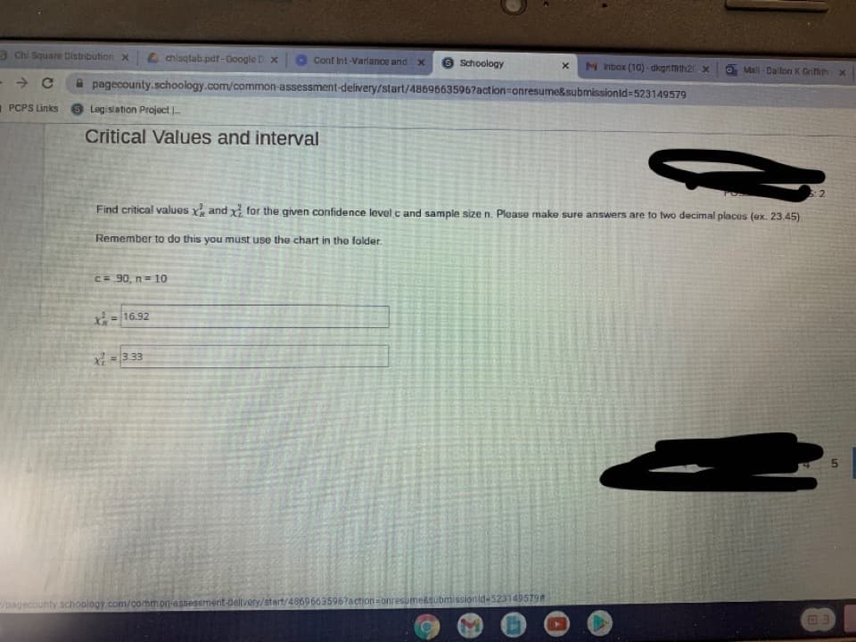 3 Chi Square Distribution x
4 chisqtab pdf-Google D x
Conf Int-Variance and x
O Schoology
M hbox (10) - dkgrimh2.X
O Mall - Dalton K Grifith x
->
A pagecounty.schoology.com/common-assessment-delivery/start/4869663596?action=onresume&submissionld=523149579
1 PCPS Links
Legislation Project .
Critical Values and interval
Find critical values x and x for the given confidence level c and sample size n. Please make sure answers are to two decimal places (ex. 23.45)
Remember to do this you must use the chart in the folder.
C= 90, n= 10
X= 16.92
=3.33
/pagecounty schoology.com/common-assessment-dellvery/start/4869663596?action=onresume&submissionid-523149579#
