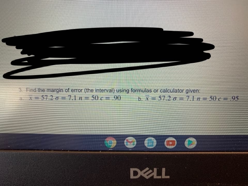 3. Find the margin of error (the interval) using formulas or calculator given.
a, x= 57.2 O =7.1 n.
50 c = .90
b. X=57.2 o=71n= 50 c= 95
DELL
