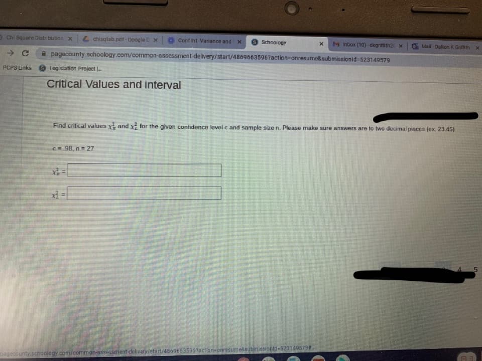a Chi Square Distribution x L chisqtab.pdf -Google D X
O Conf Int Variance and x
9 Schoology
M nbox (10)dkgrifmth2 x
Mail-Dallon K Grifth x
A pagecounty.schoology.com/common-assessment delivery/start/4869663596?action=onresume&submissionid-523149579
PCPS Links
Logislation Project |.
Critical Values and interval
Find critical values x and x for the given confidence level c and sample size n. Please make sure answers are to two decimal places (ex. 23.45)
C= 98, n = 27
pagecounty.schoology.com/common-assessment-delivery/start/48696635967action-onresumessubmissionld-523149579#
