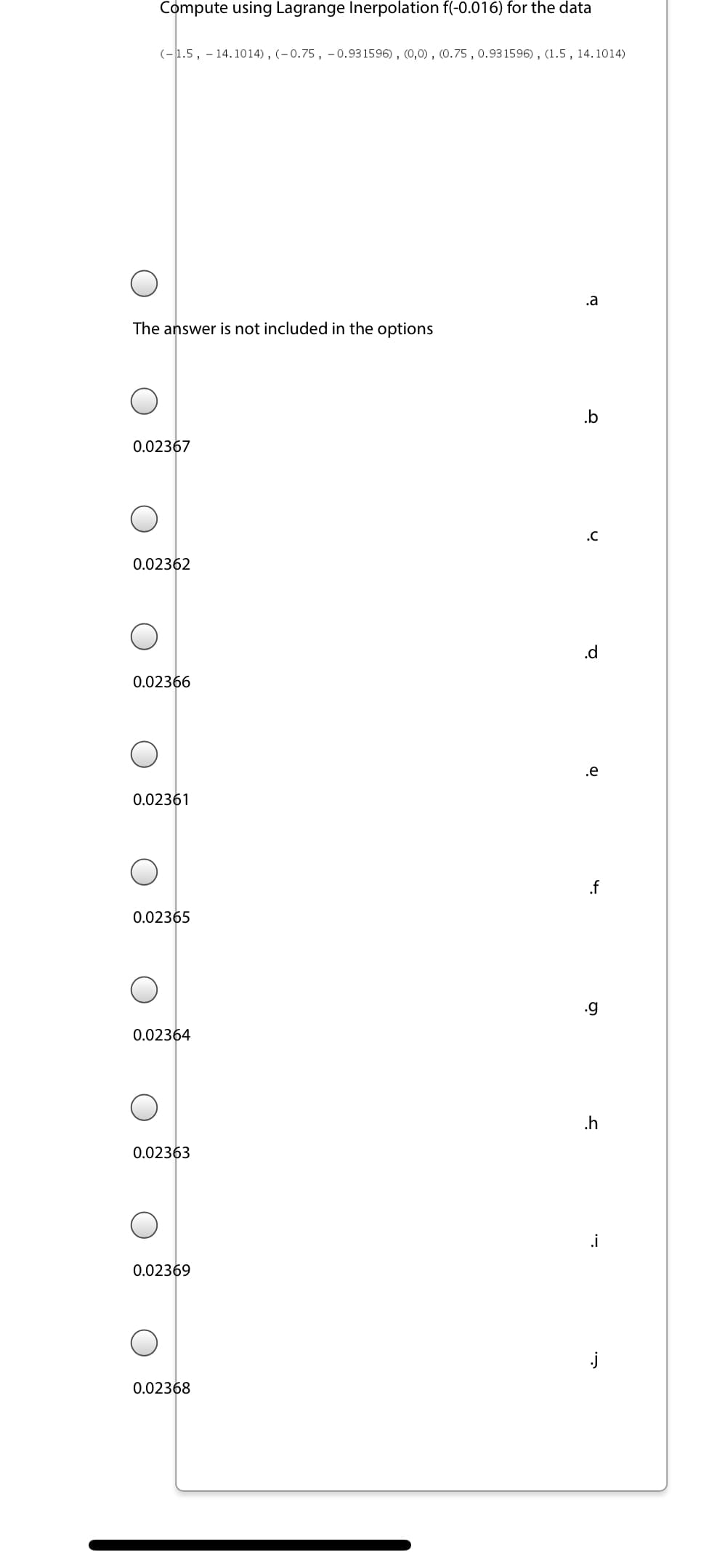 Compute using Lagrange Inerpolation f(-0.016) for the data
(-1.5, - 14.1014), (-0.75, - 0.931596), (0,0), (0.75 , 0.93 1596), (1.5, 14.1014)
.a
The answer is not included in the options
.b
0.02367
.C
0.02362
.d
0.02366
.e
0.02361
.f
0.02365
.g
0.02364
.h
0.02363
.i
0.02369
j
0.02368
