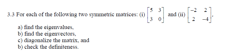 [5 3
3.3 For each of the following two symmetric matrices: (i)
-2
and (ii)
2
3 0
-4
a) find the eigenvalues,
b) find the eigenvectors,
c) diagonalize the matrix, and
b) check the definiteness.
