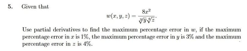 5.
Given that
8x2
w(x, y, 2) =
%3D
Use partial derivatives to find the maximum percentage error in w, if the maximum
percentage error in a is 1%, the maximum percentage error in y is 3% and the maximum
percentage error in z is 4%.
