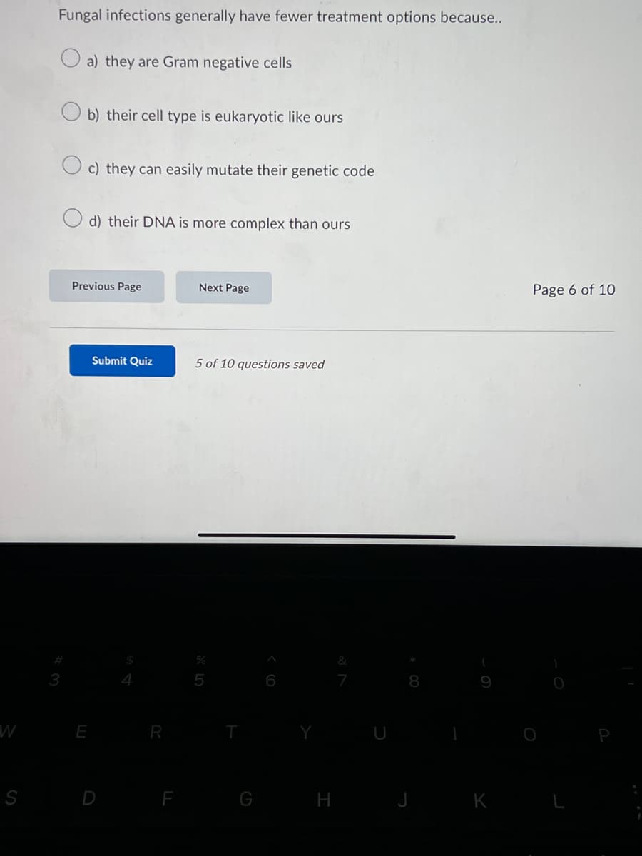 W
S
Fungal infections generally have fewer treatment options because..
a) they are Gram negative cells
b) their cell type is eukaryotic like ours
c) they can easily mutate their genetic code
d) their DNA is more complex than ours
Previous Page
E
Submit Quiz
R
Next Page
5 of 10 questions saved
%
H
&
8
J K
Page 6 of 10