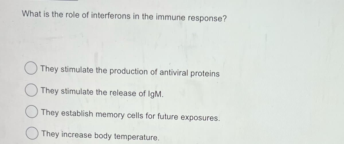 What is the role of interferons in the immune response?
They stimulate the production of antiviral proteins
They stimulate the release of IgM.
They establish memory cells for future exposures.
They increase body temperature.